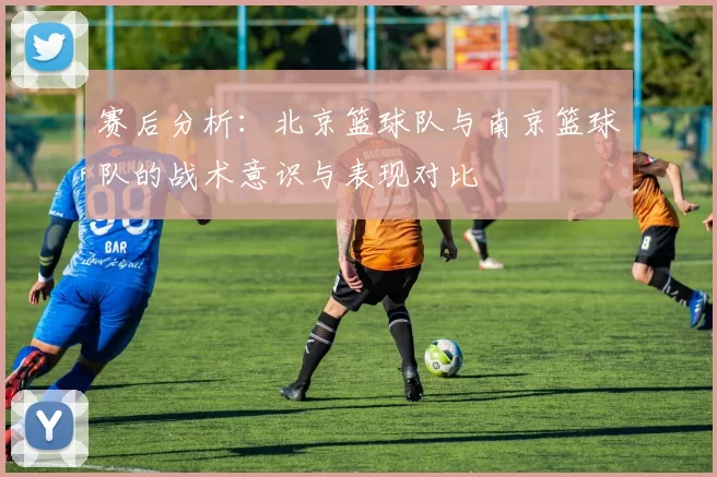 赛后分析：北京篮球队与南京篮球队的战术意识与表现对比
