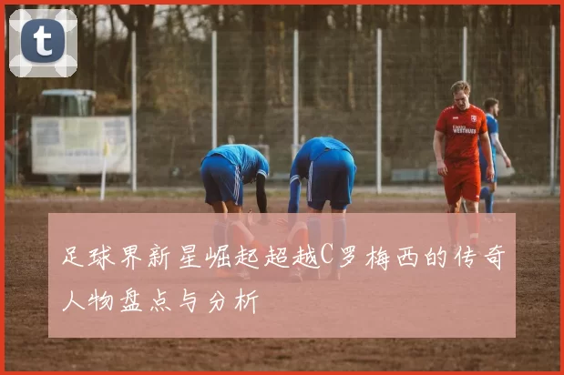 足球界新星崛起超越C罗梅西的传奇人物盘点与分析