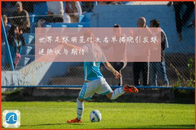 世界足球明星对决名单揭晓引发球迷热议与期待