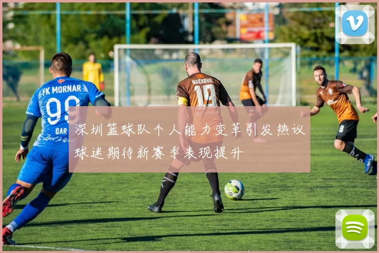 深圳篮球队个人能力变革引发热议球迷期待新赛季表现提升