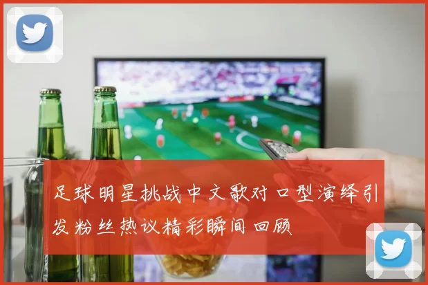 足球明星挑战中文歌对口型演绎引发粉丝热议精彩瞬间回顾