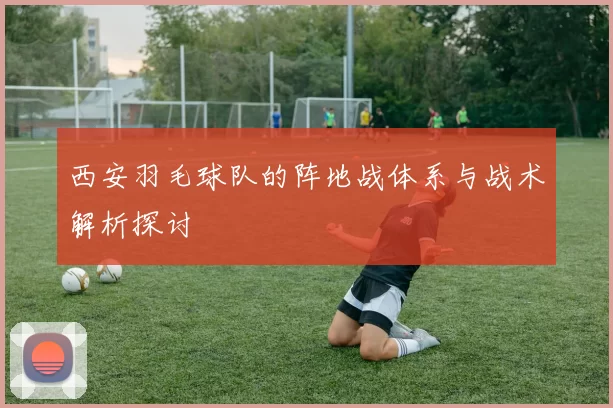 西安羽毛球队的阵地战体系与战术解析探讨