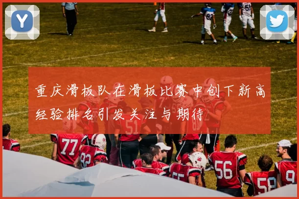 重庆滑板队在滑板比赛中创下新高经验排名引发关注与期待