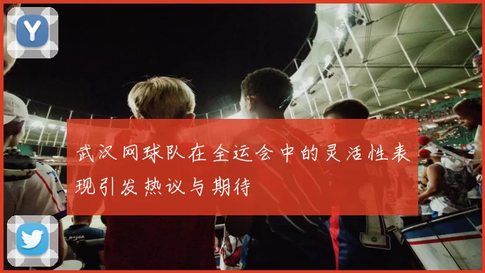 武汉网球队在全运会中的灵活性表现引发热议与期待