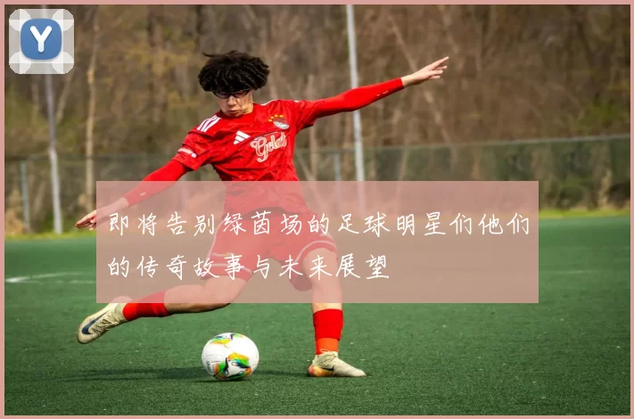 即将告别绿茵场的足球明星们他们的传奇故事与未来展望
