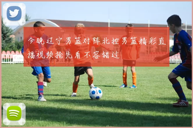 今晚辽宁男篮对阵北控男篮精彩直播视频抢先看不容错过