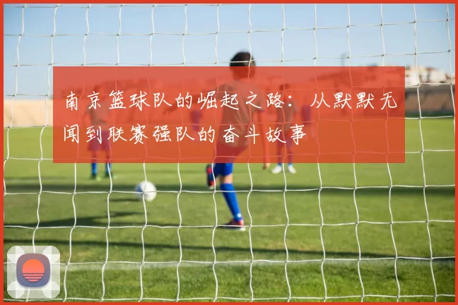 南京篮球队的崛起之路：从默默无闻到联赛强队的奋斗故事