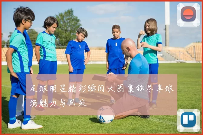 足球明星精彩瞬间大图集锦尽享球场魅力与风采