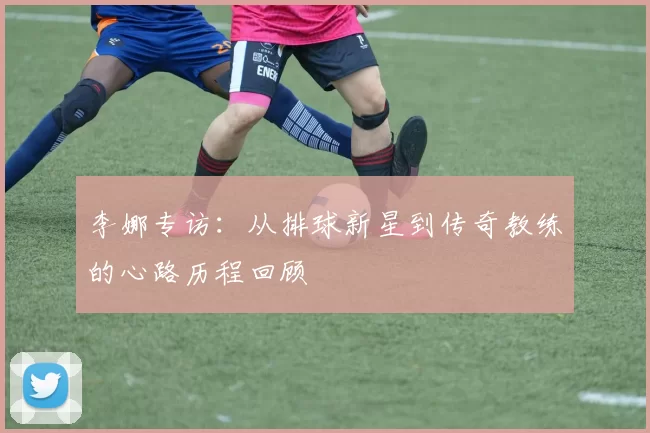 李娜专访：从排球新星到传奇教练的心路历程回顾