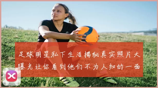 足球明星私下生活揭秘真实照片大曝光让你看到他们不为人知的一面