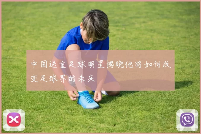 中国送金足球明星揭晓他将如何改变足球界的未来
