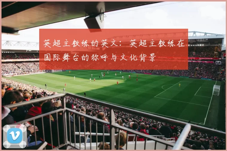 英超主教练的英文：英超主教练在国际舞台的称呼与文化背景