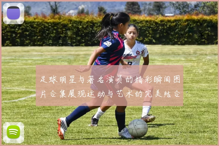 足球明星与著名演员的精彩瞬间图片合集展现运动与艺术的完美结合