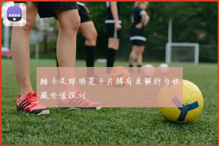 酷卡足球明星卡片稀有度解析与收藏价值探讨