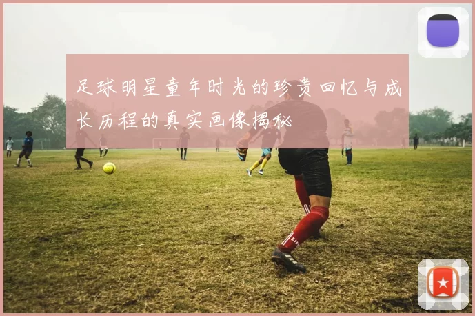 足球明星童年时光的珍贵回忆与成长历程的真实画像揭秘