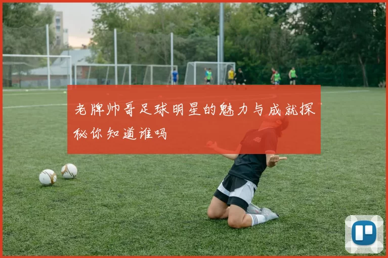 老牌帅哥足球明星的魅力与成就探秘你知道谁吗