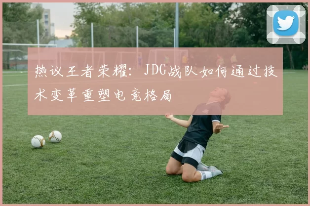热议王者荣耀：JDG战队如何通过技术变革重塑电竞格局