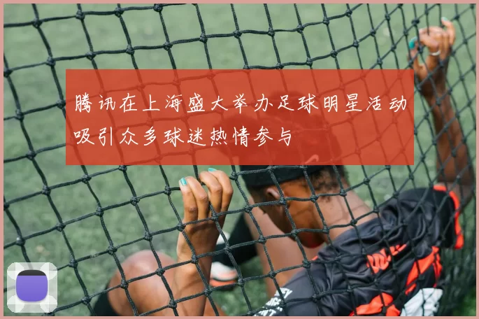 腾讯在上海盛大举办足球明星活动吸引众多球迷热情参与