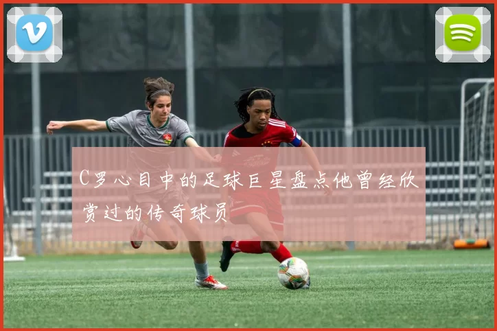 C罗心目中的足球巨星盘点他曾经欣赏过的传奇球员