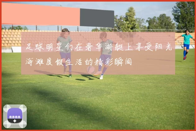 足球明星们在奢华游艇上享受阳光海滩度假生活的精彩瞬间