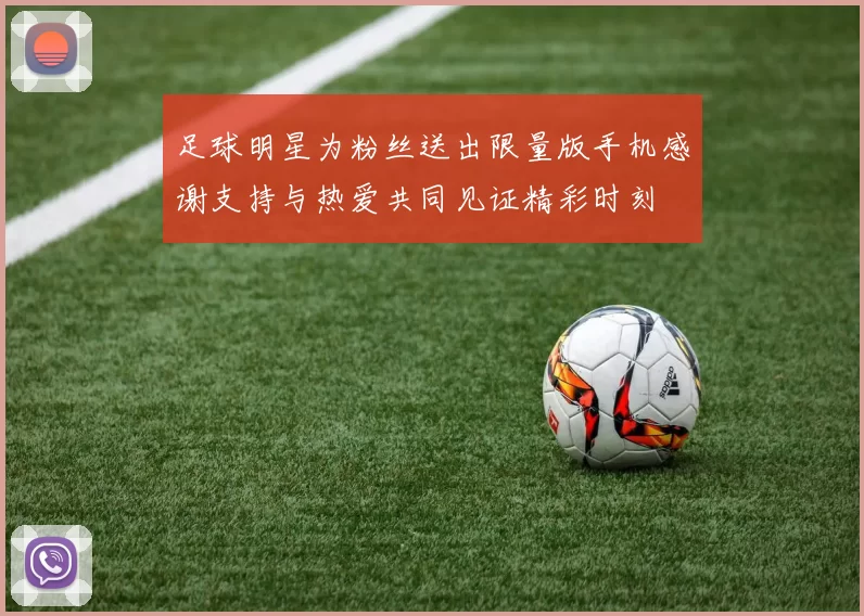 足球明星为粉丝送出限量版手机感谢支持与热爱共同见证精彩时刻