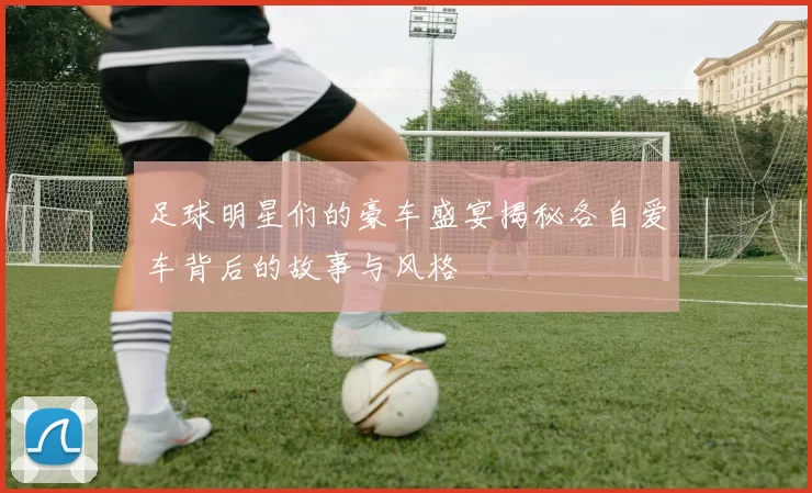 足球明星们的豪车盛宴揭秘各自爱车背后的故事与风格