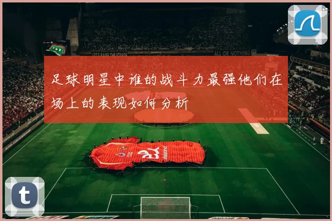 足球明星中谁的战斗力最强他们在场上的表现如何分析