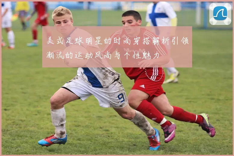 美式足球明星的时尚穿搭解析引领潮流的运动风尚与个性魅力