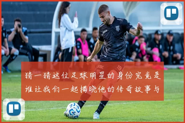 猜一猜这位足球明星的身份究竟是谁让我们一起揭晓他的传奇故事与成就