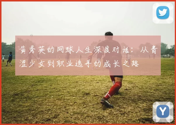 黄秀英的网球人生深度对话：从青涩少女到职业选手的成长之路