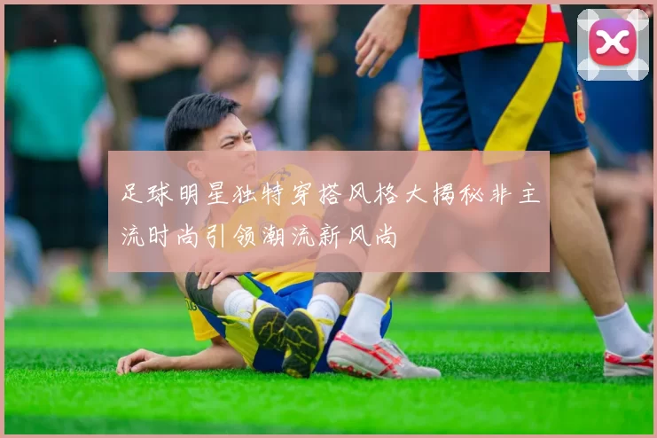 足球明星独特穿搭风格大揭秘非主流时尚引领潮流新风尚