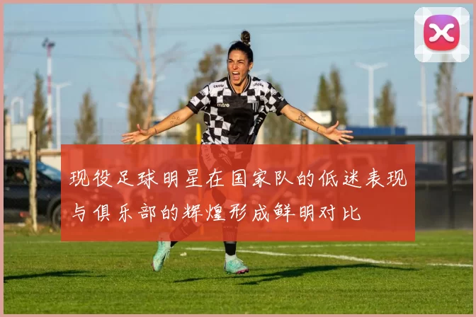 现役足球明星在国家队的低迷表现与俱乐部的辉煌形成鲜明对比