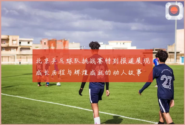 北京乒乓球队挑战赛特别报道展现成长历程与辉煌成就的动人故事