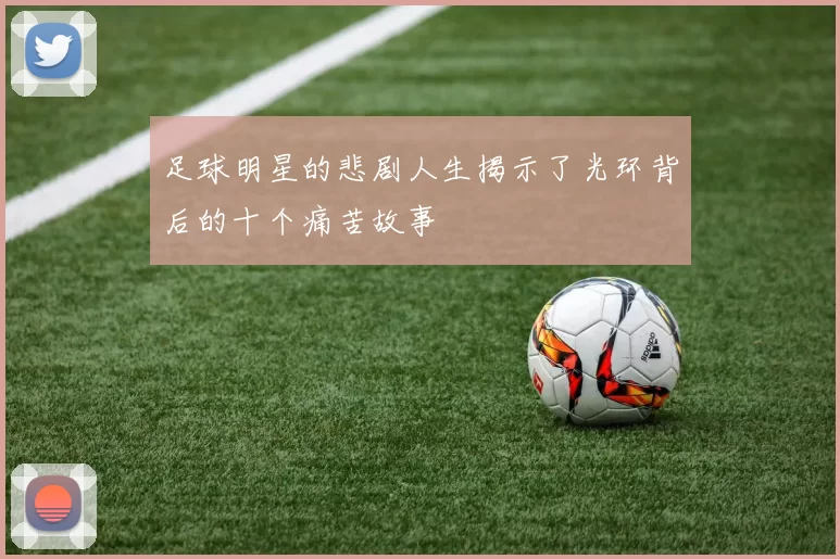 足球明星的悲剧人生揭示了光环背后的十个痛苦故事