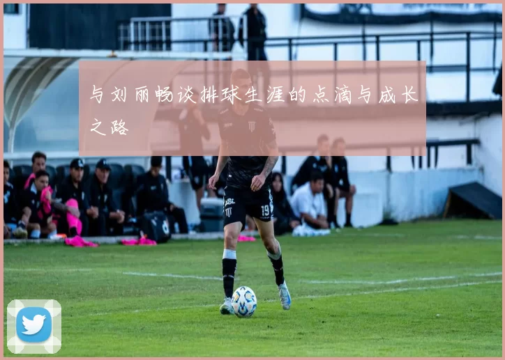 与刘丽畅谈排球生涯的点滴与成长之路