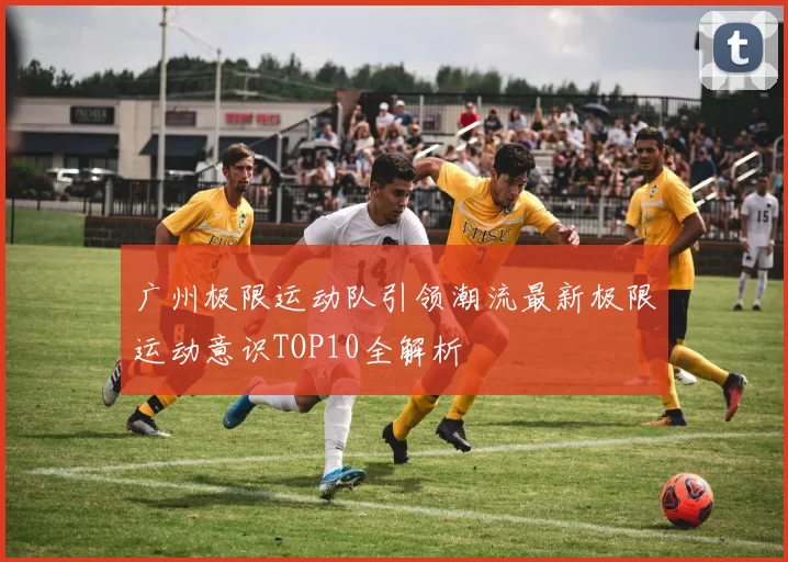 广州极限运动队引领潮流最新极限运动意识TOP10全解析