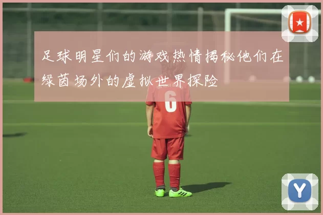 足球明星们的游戏热情揭秘他们在绿茵场外的虚拟世界探险