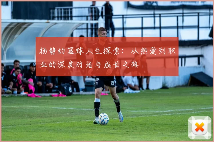 杨静的篮球人生探索：从热爱到职业的深度对话与成长之路