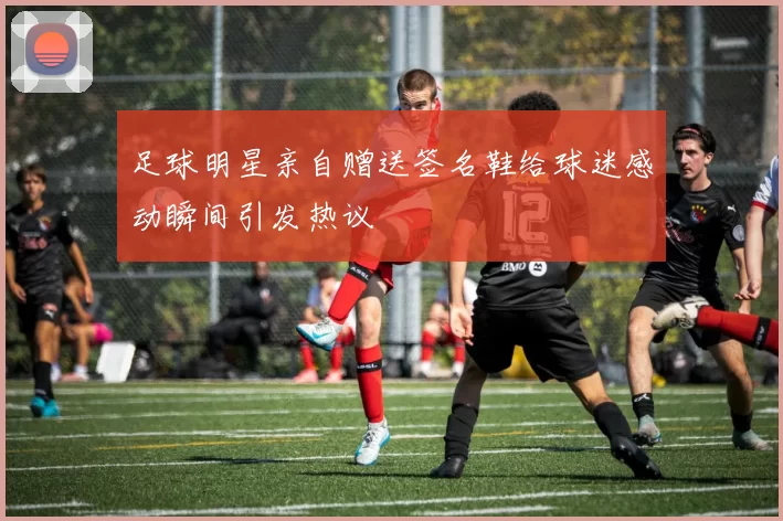 足球明星亲自赠送签名鞋给球迷感动瞬间引发热议