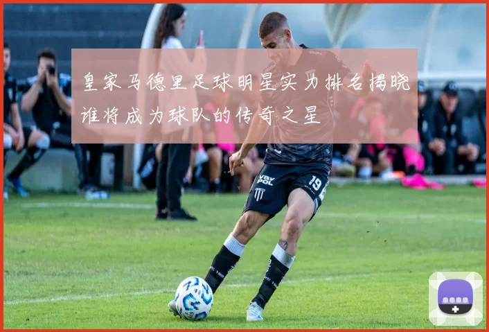 皇家马德里足球明星实力排名揭晓谁将成为球队的传奇之星