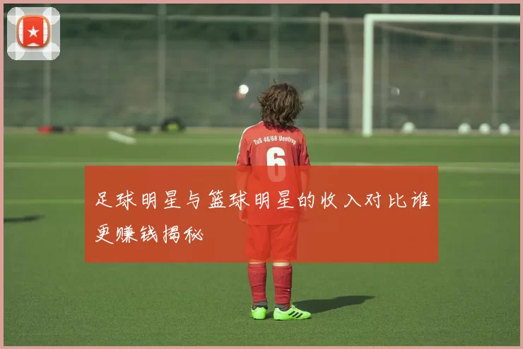 足球明星与篮球明星的收入对比谁更赚钱揭秘