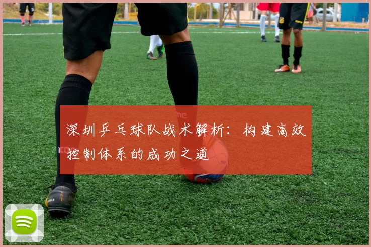 深圳乒乓球队战术解析：构建高效控制体系的成功之道