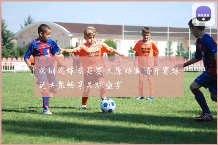 深圳足球明星赛太原站激情开赛球迷共聚畅享足球盛宴