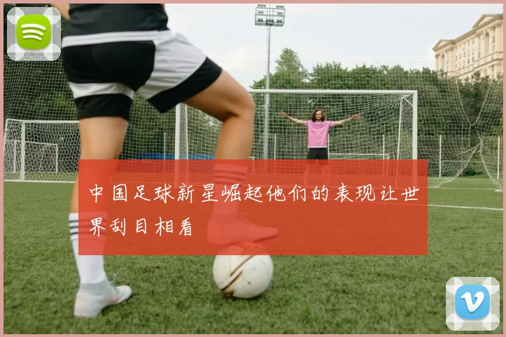 中国足球新星崛起他们的表现让世界刮目相看