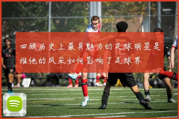 回顾历史上最具魅力的足球明星是谁他的风采如何影响了足球界