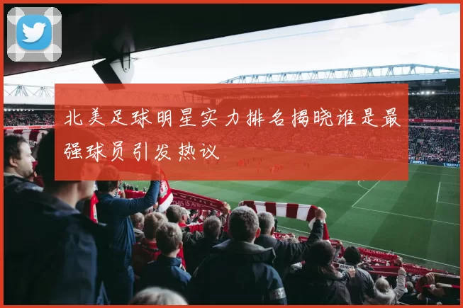 北美足球明星实力排名揭晓谁是最强球员引发热议