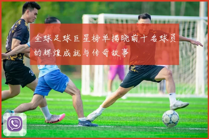 全球足球巨星榜单揭晓前十名球员的辉煌成就与传奇故事