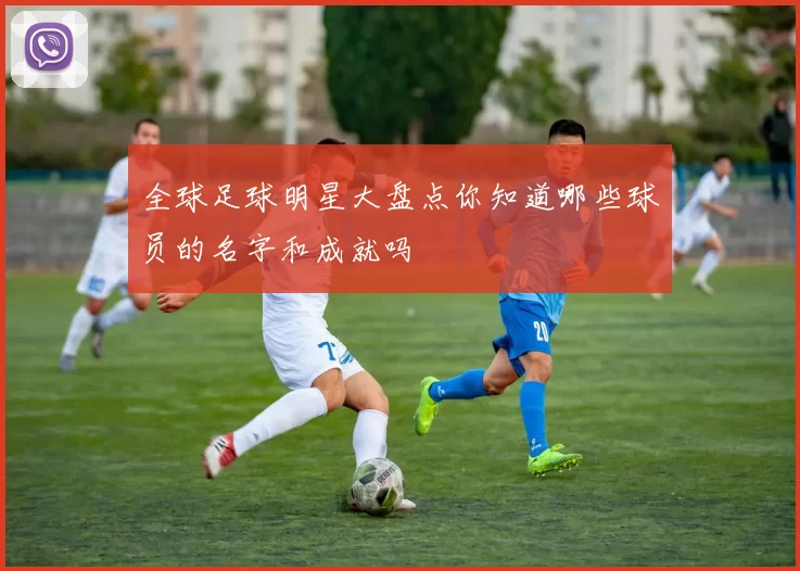 全球足球明星大盘点你知道哪些球员的名字和成就吗