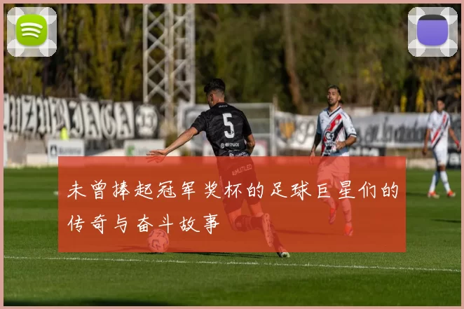 未曾捧起冠军奖杯的足球巨星们的传奇与奋斗故事