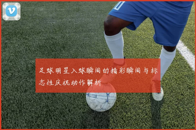 足球明星入球瞬间的精彩瞬间与标志性庆祝动作解析